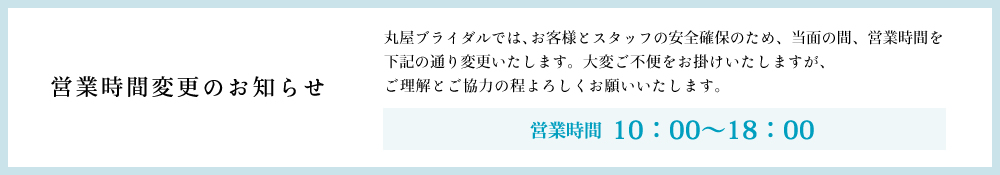 丸屋ブライダルでは、お客様とスタッフの安全確保のため、当面の間、営業時間を下記の通り変更いたします。大変ご不便をお掛けいたしますが、ご理解とご協力の程よろしくお願いいたします。