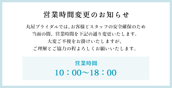 丸屋ブライダルでは、お客様とスタッフの安全確保のため、当面の間、営業時間を下記の通り変更いたします。大変ご不便をお掛けいたしますが、ご理解とご協力の程よろしくお願いいたします。