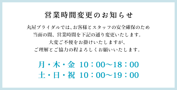 丸屋ブライダルでは、お客様とスタッフの安全確保のため、当面の間、営業時間を下記の通り変更いたします。大変ご不便をお掛けいたしますが、ご理解とご協力の程よろしくお願いいたします。