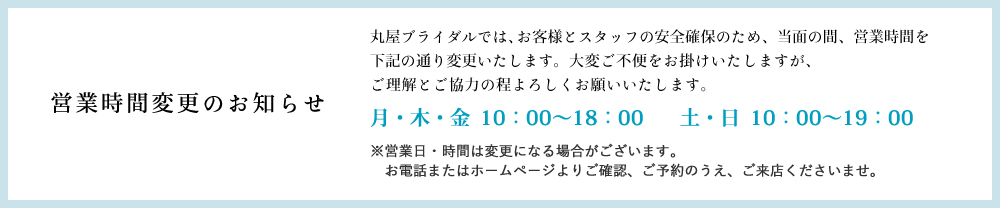 丸屋ブライダルでは、お客様とスタッフの安全確保のため、当面の間、営業時間を下記の通り変更いたします。大変ご不便をお掛けいたしますが、ご理解とご協力の程よろしくお願いいたします。
