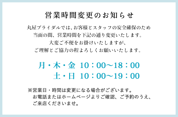 丸屋ブライダルでは、お客様とスタッフの安全確保のため、当面の間、営業時間を下記の通り変更いたします。大変ご不便をお掛けいたしますが、ご理解とご協力の程よろしくお願いいたします。